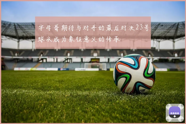 字母哥期待与对手的最后对决23号球衣成为象征意义的传承