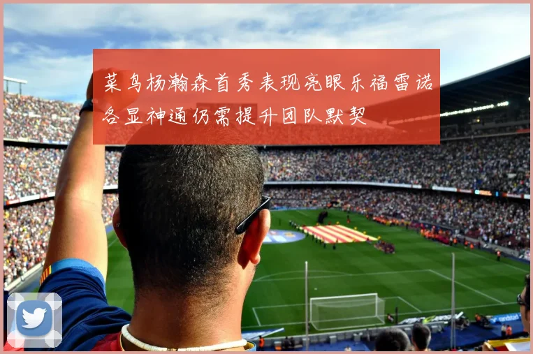 菜鸟杨瀚森首秀表现亮眼乐福雷诺各显神通仍需提升团队默契