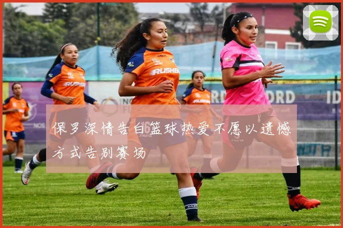 保罗深情告白篮球热爱不愿以遗憾方式告别赛场