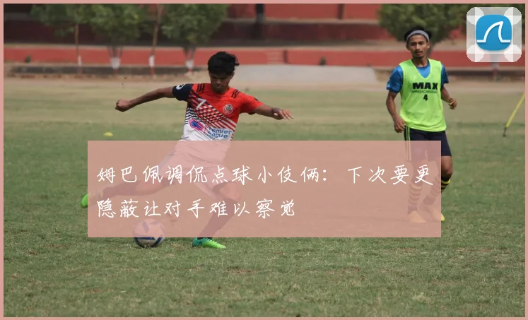 姆巴佩调侃点球小伎俩：下次要更隐蔽让对手难以察觉