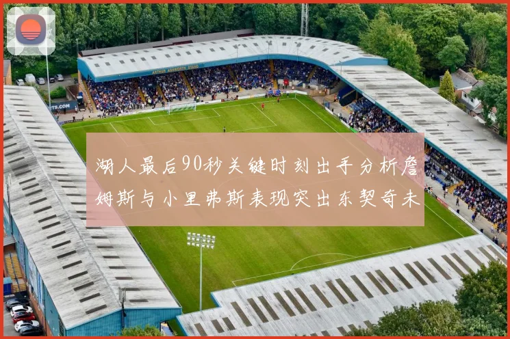 湖人最后90秒关键时刻出手分析詹姆斯与小里弗斯表现突出东契奇未能发力