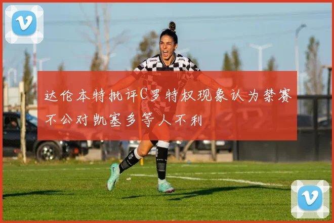 达伦本特批评C罗特权现象认为禁赛不公对凯塞多等人不利