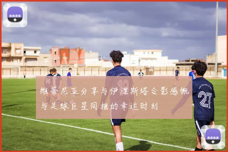 维蒂尼亚分享与伊涅斯塔合影感慨与足球巨星同框的幸运时刻