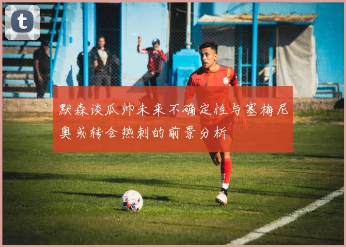 默森谈瓜帅未来不确定性与塞梅尼奥或转会热刺的前景分析