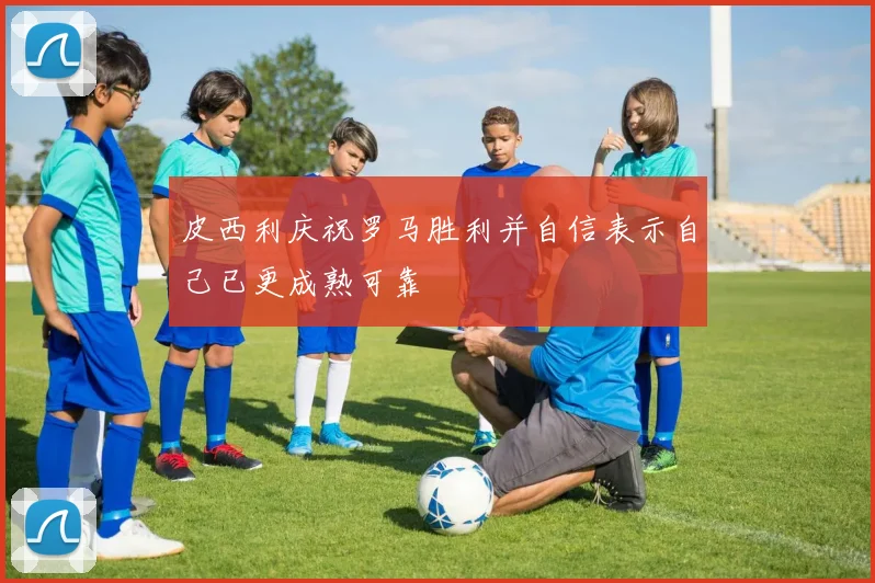 皮西利庆祝罗马胜利并自信表示自己已更成熟可靠