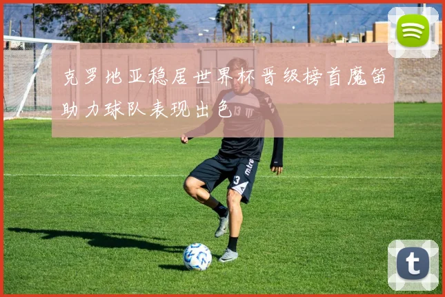 克罗地亚稳居世界杯晋级榜首魔笛助力球队表现出色