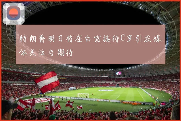 特朗普明日将在白宫接待C罗引发媒体关注与期待