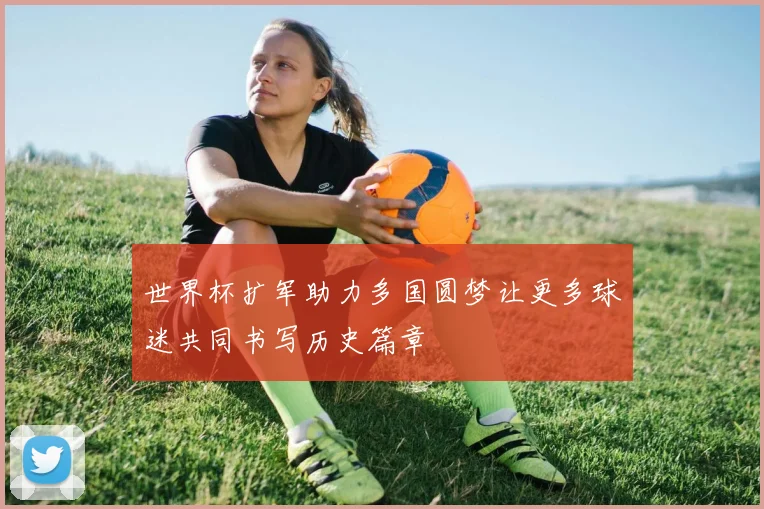 世界杯扩军助力多国圆梦让更多球迷共同书写历史篇章
