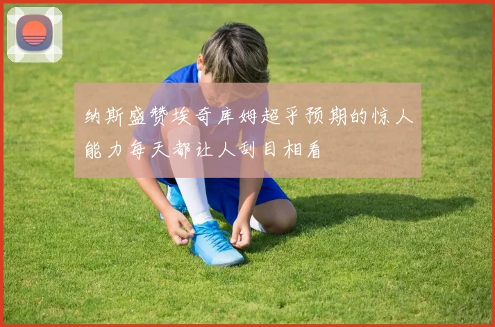 纳斯盛赞埃奇库姆超乎预期的惊人能力每天都让人刮目相看