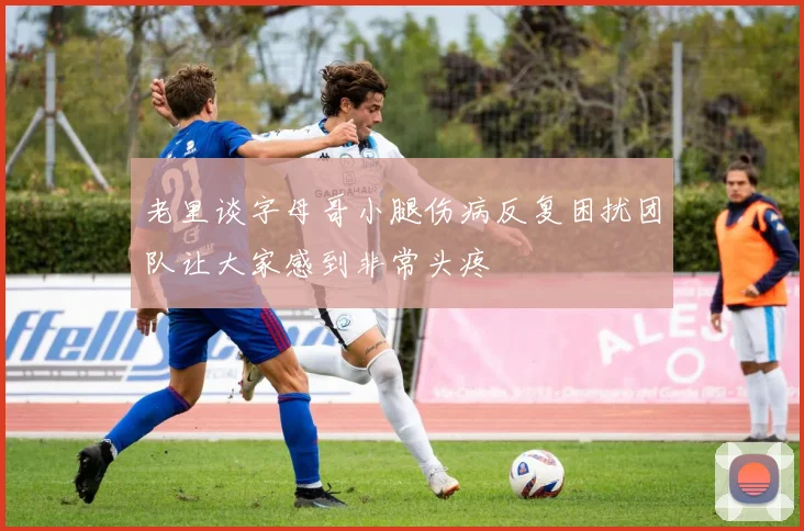 老里谈字母哥小腿伤病反复困扰团队让大家感到非常头疼