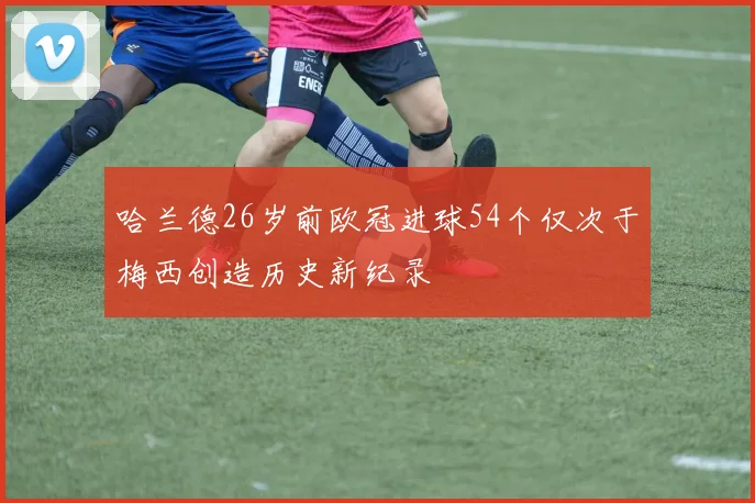 哈兰德26岁前欧冠进球54个仅次于梅西创造历史新纪录