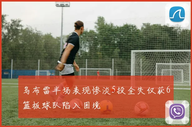 乌布雷半场表现惨淡5投全失仅获6篮板球队陷入困境