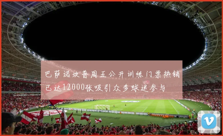 巴萨诺坎普周五公开训练门票热销已达12000张吸引众多球迷参与