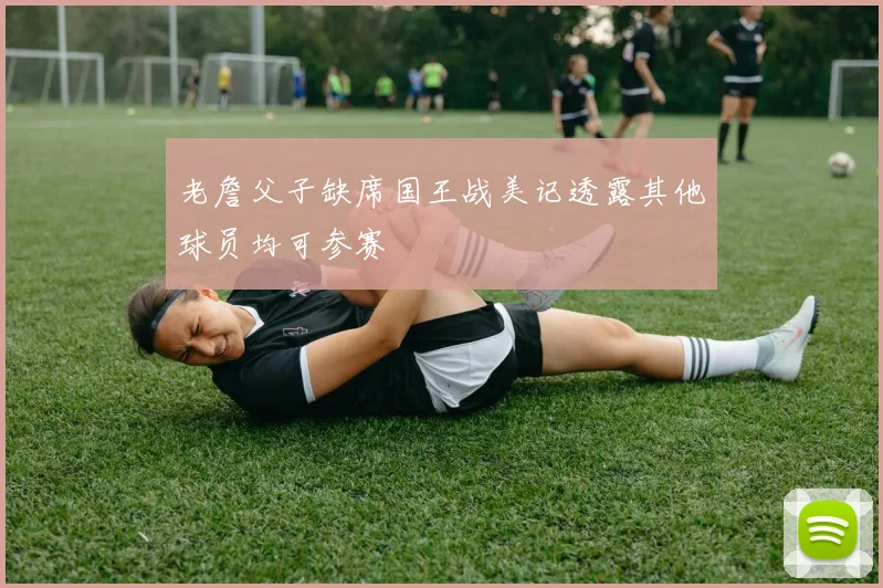 老詹父子缺席国王战美记透露其他球员均可参赛