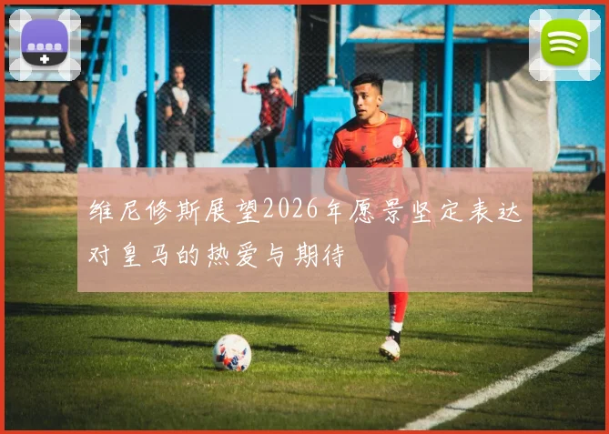 维尼修斯展望2026年愿景坚定表达对皇马的热爱与期待