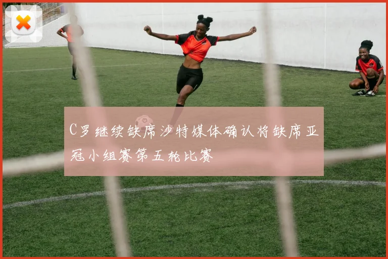 C罗继续缺席沙特媒体确认将缺席亚冠小组赛第五轮比赛