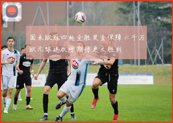 国米欧冠四轮全胜奖金保障六千万欧元球迷欢呼期待更大胜利