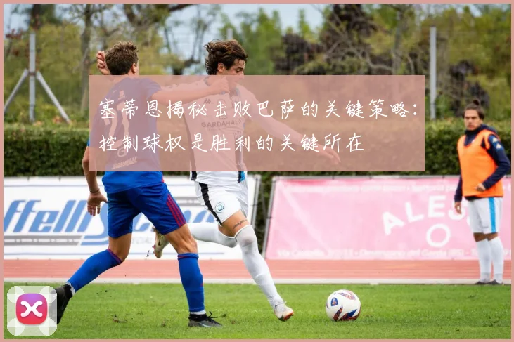 塞蒂恩揭秘击败巴萨的关键策略：控制球权是胜利的关键所在