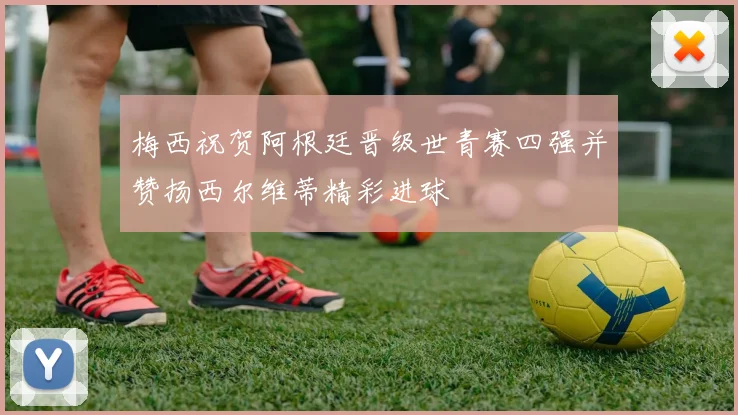梅西祝贺阿根廷晋级世青赛四强并赞扬西尔维蒂精彩进球