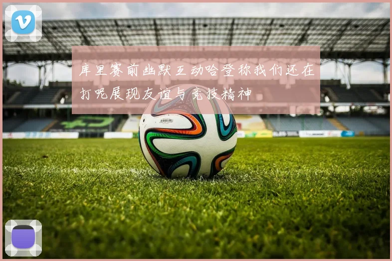 库里赛前幽默互动哈登称我们还在打呢展现友谊与竞技精神