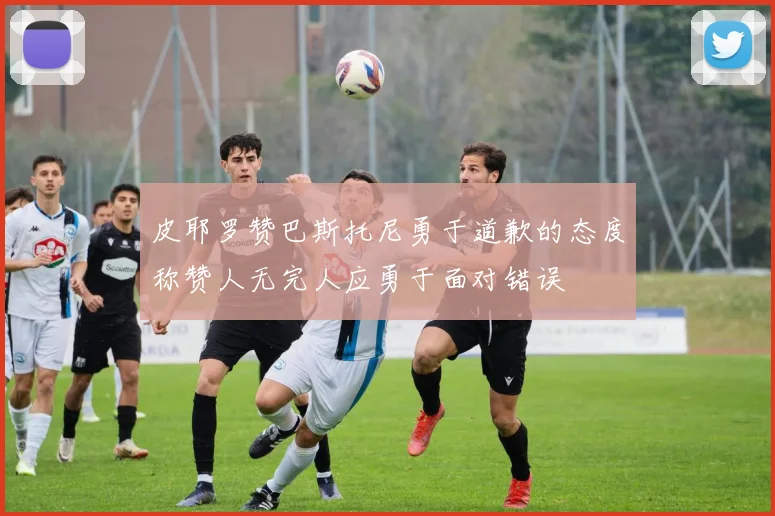 皮耶罗赞巴斯托尼勇于道歉的态度称赞人无完人应勇于面对错误