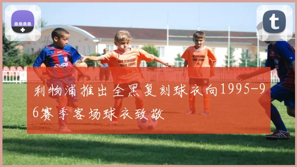 利物浦推出全黑复刻球衣向1995-96赛季客场球衣致敬