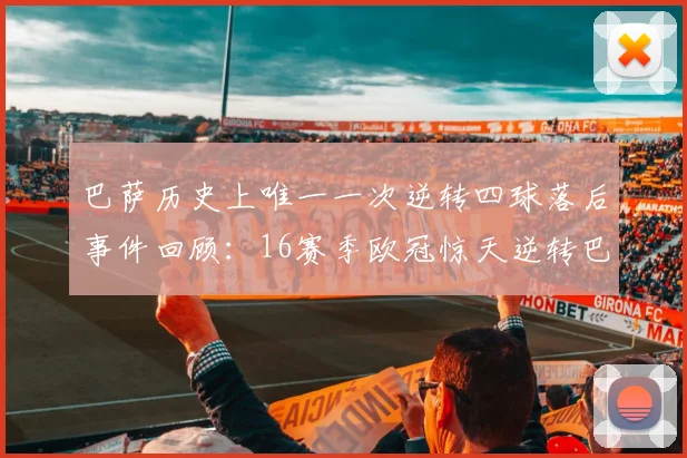 巴萨历史上唯一一次逆转四球落后事件回顾：16赛季欧冠惊天逆转巴黎