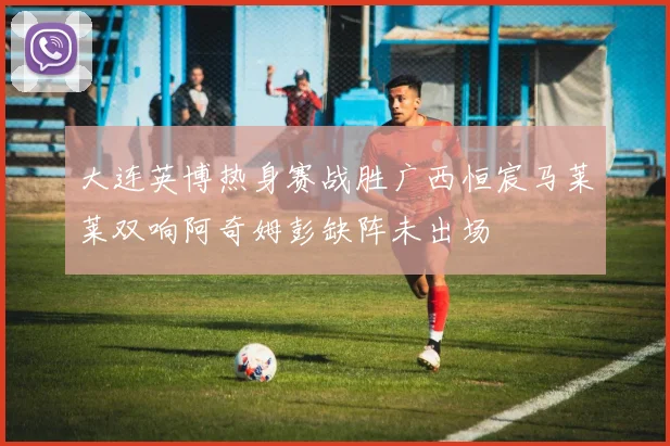 大连英博热身赛战胜广西恒宸马莱莱双响阿奇姆彭缺阵未出场