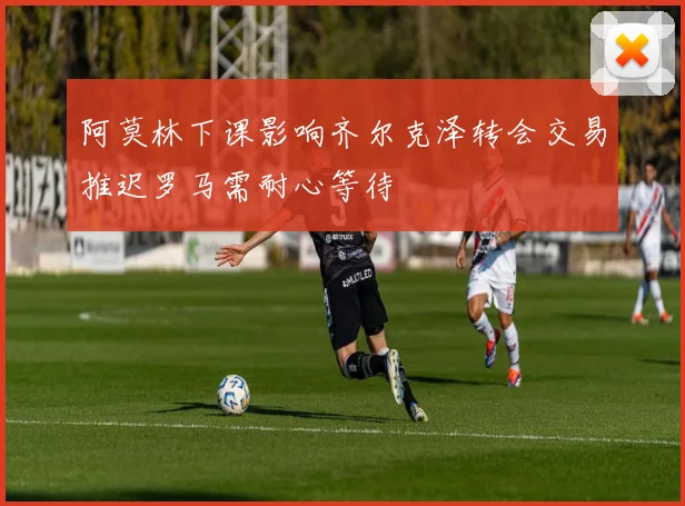 阿莫林下课影响齐尔克泽转会交易推迟罗马需耐心等待