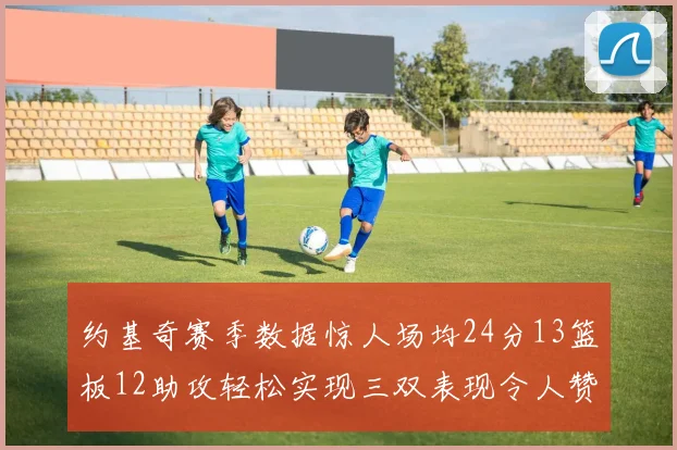 约基奇赛季数据惊人场均24分13篮板12助攻轻松实现三双表现令人赞叹