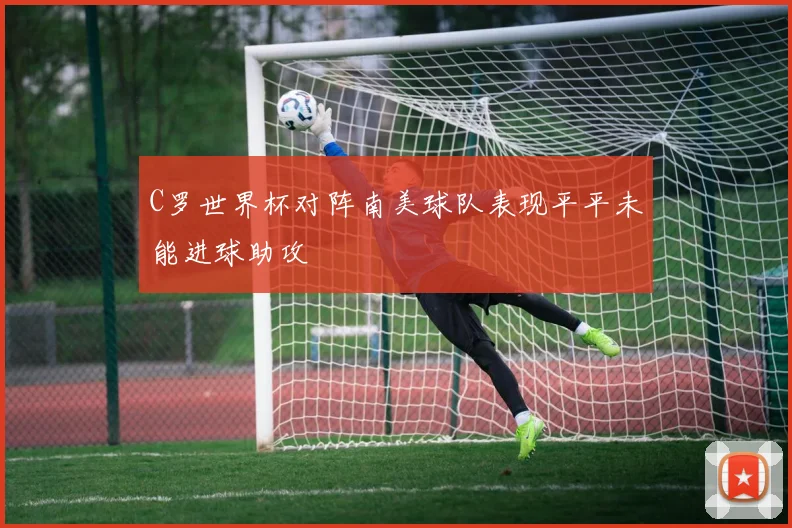 C罗世界杯对阵南美球队表现平平未能进球助攻