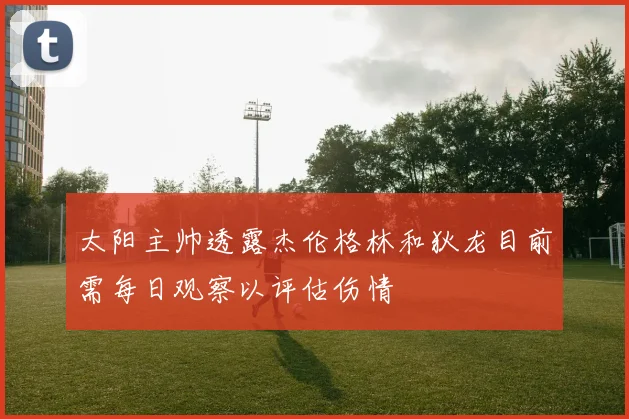 太阳主帅透露杰伦格林和狄龙目前需每日观察以评估伤情