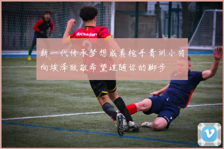 新一代传承梦想成真枪手青训小将向埃泽致敬希望追随你的脚步