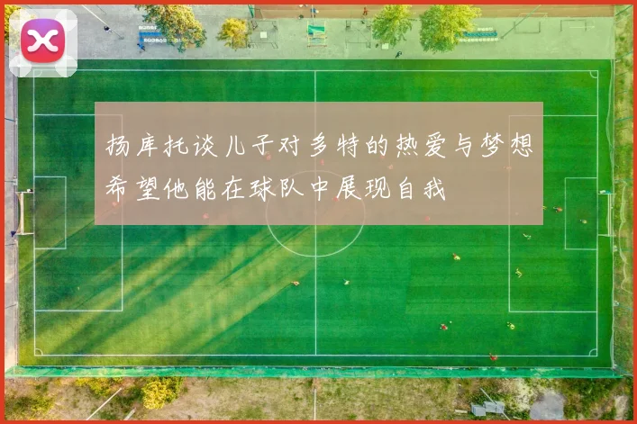 扬库托谈儿子对多特的热爱与梦想希望他能在球队中展现自我