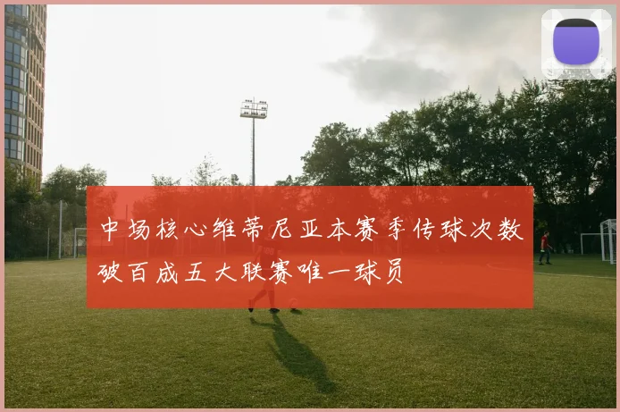 中场核心维蒂尼亚本赛季传球次数破百成五大联赛唯一球员