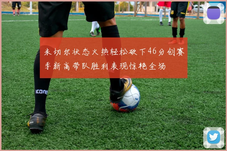 米切尔状态火热轻松砍下46分创赛季新高带队胜利表现惊艳全场