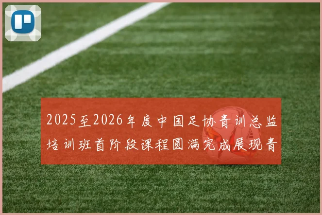 2025至2026年度中国足协青训总监培训班首阶段课程圆满完成展现青训新发展
