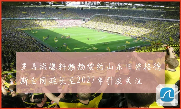 罗马诺爆料赖扬续约山东旧将格德斯合同延长至2027年引发关注