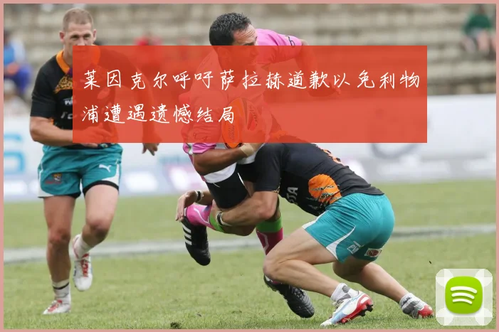 莱因克尔呼吁萨拉赫道歉以免利物浦遭遇遗憾结局