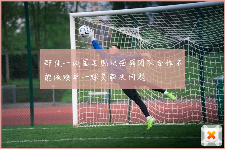 邵佳一谈国足现状强调团队合作不能依赖单一球员解决问题