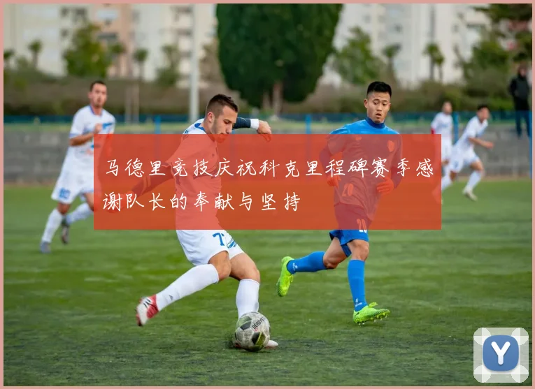 马德里竞技庆祝科克里程碑赛季感谢队长的奉献与坚持