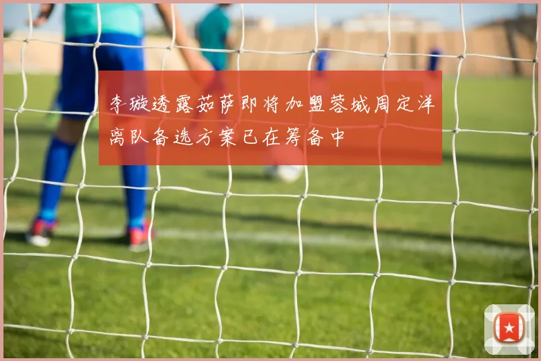 李璇透露茹萨即将加盟蓉城周定洋离队备选方案已在筹备中
