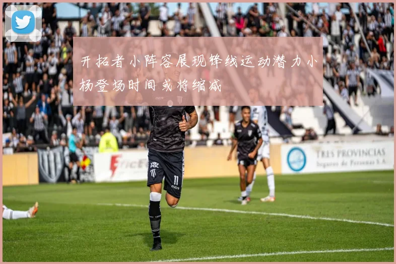 开拓者小阵容展现锋线运动潜力小杨登场时间或将缩减