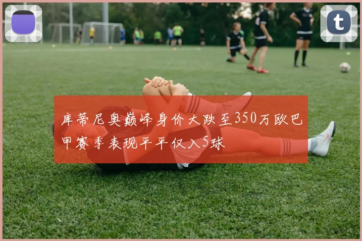 库蒂尼奥巅峰身价大跌至350万欧巴甲赛季表现平平仅入5球