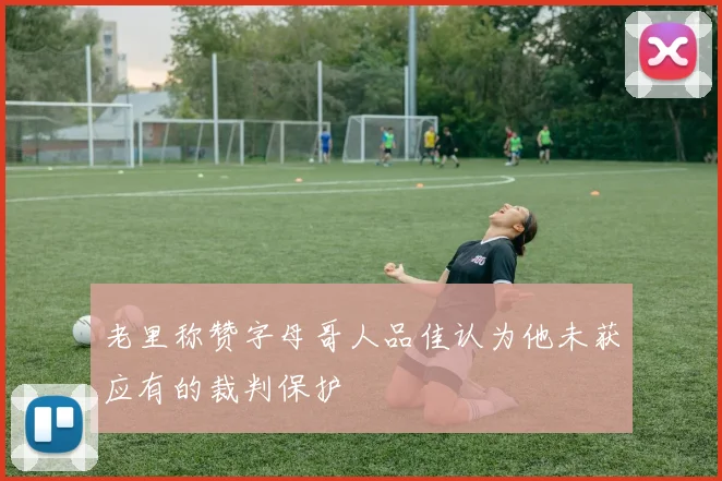 老里称赞字母哥人品佳认为他未获应有的裁判保护